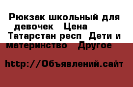 Рюкзак школьный для девочек › Цена ­ 500 - Татарстан респ. Дети и материнство » Другое   